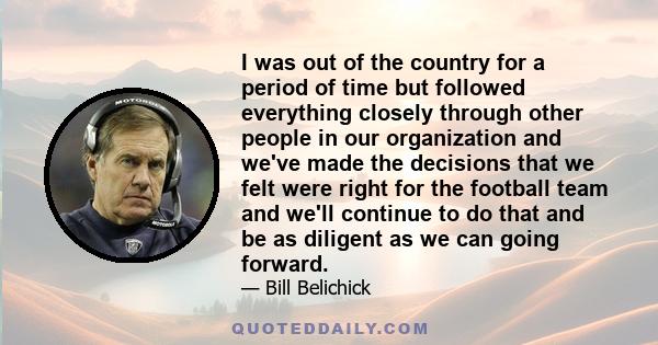 I was out of the country for a period of time but followed everything closely through other people in our organization and we've made the decisions that we felt were right for the football team and we'll continue to do