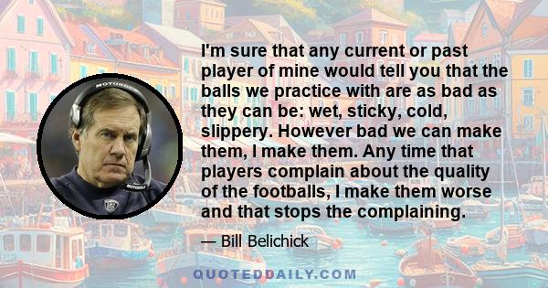 I'm sure that any current or past player of mine would tell you that the balls we practice with are as bad as they can be: wet, sticky, cold, slippery. However bad we can make them, I make them. Any time that players