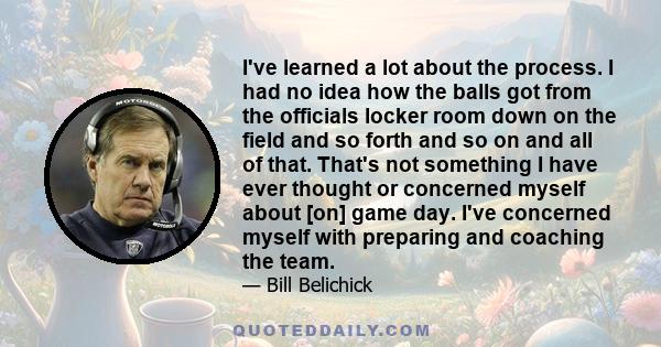 I've learned a lot about the process. I had no idea how the balls got from the officials locker room down on the field and so forth and so on and all of that. That's not something I have ever thought or concerned myself 