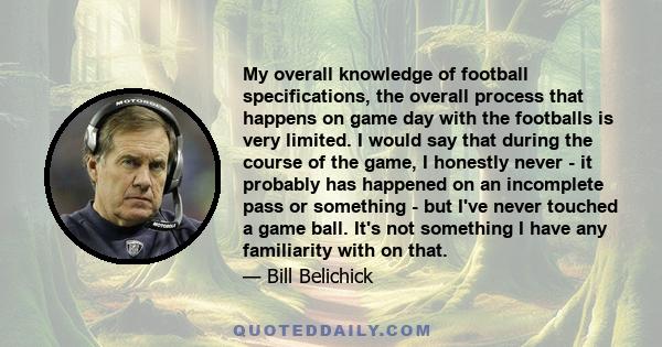 My overall knowledge of football specifications, the overall process that happens on game day with the footballs is very limited. I would say that during the course of the game, I honestly never - it probably has