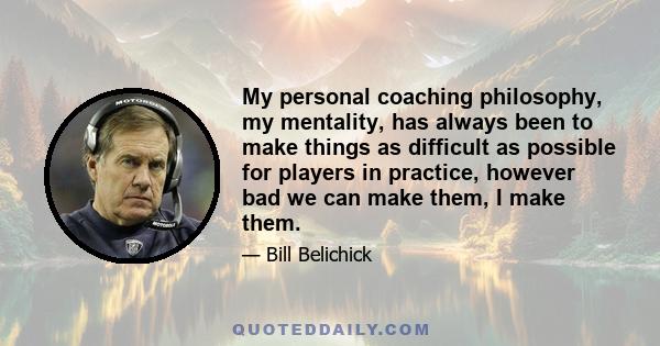 My personal coaching philosophy, my mentality, has always been to make things as difficult as possible for players in practice, however bad we can make them, I make them.