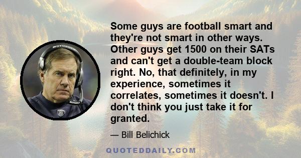 Some guys are football smart and they're not smart in other ways. Other guys get 1500 on their SATs and can't get a double-team block right. No, that definitely, in my experience, sometimes it correlates, sometimes it