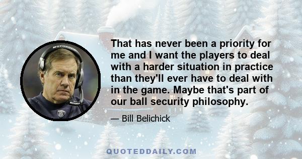 That has never been a priority for me and I want the players to deal with a harder situation in practice than they'll ever have to deal with in the game. Maybe that's part of our ball security philosophy.