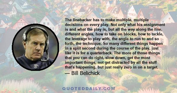 The linebacker has to make multiple, multiple decisions on every play. Not only what his assignment is and what the play is, but all the way along the line, different angles, how to take on blocks, how to tackle, the