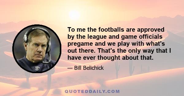 To me the footballs are approved by the league and game officials pregame and we play with what's out there. That's the only way that I have ever thought about that.