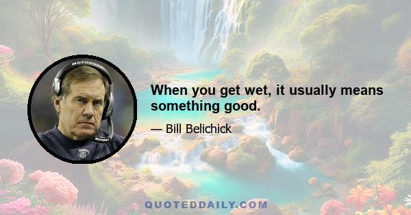 When you get wet, it usually means something good.