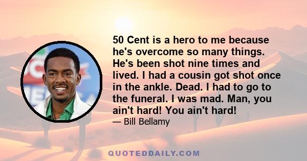 50 Cent is a hero to me because he's overcome so many things. He's been shot nine times and lived. I had a cousin got shot once in the ankle. Dead. I had to go to the funeral. I was mad. Man, you ain't hard! You ain't