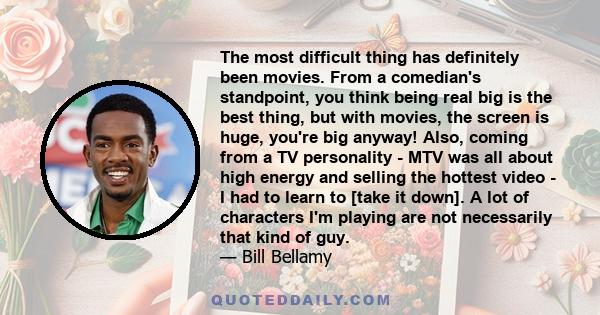 The most difficult thing has definitely been movies. From a comedian's standpoint, you think being real big is the best thing, but with movies, the screen is huge, you're big anyway! Also, coming from a TV personality - 