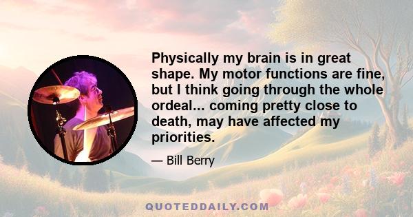 Physically my brain is in great shape. My motor functions are fine, but I think going through the whole ordeal... coming pretty close to death, may have affected my priorities.