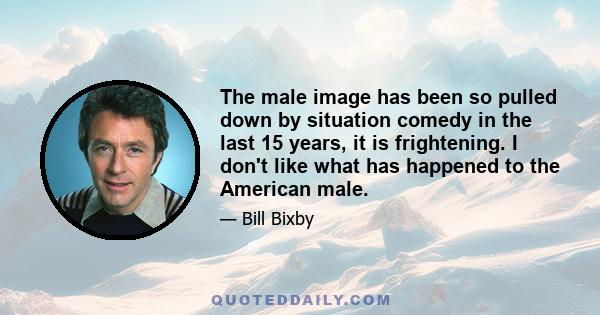 The male image has been so pulled down by situation comedy in the last 15 years, it is frightening. I don't like what has happened to the American male.