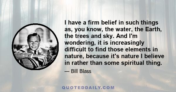 I have a firm belief in such things as, you know, the water, the Earth, the trees and sky. And I'm wondering, it is increasingly difficult to find those elements in nature, because it's nature I believe in rather than