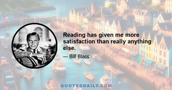 Reading has given me more satisfaction than really anything else.