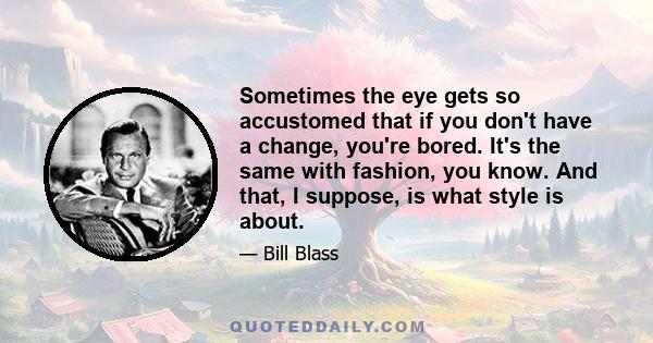 Sometimes the eye gets so accustomed that if you don't have a change, you're bored. It's the same with fashion, you know. And that, I suppose, is what style is about.