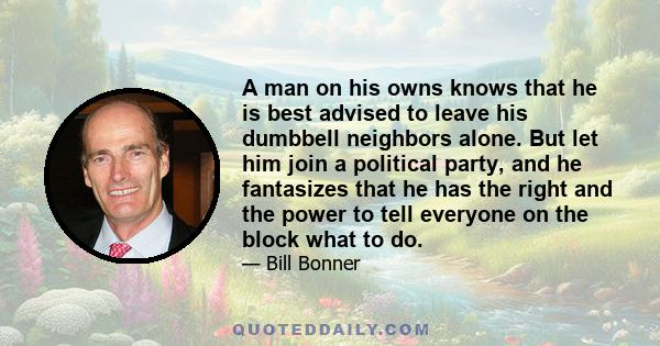 A man on his owns knows that he is best advised to leave his dumbbell neighbors alone. But let him join a political party, and he fantasizes that he has the right and the power to tell everyone on the block what to do.