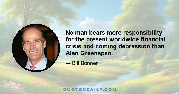 No man bears more responsibility for the present worldwide financial crisis and coming depression than Alan Greenspan.