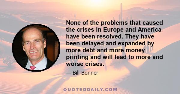 None of the problems that caused the crises in Europe and America have been resolved. They have been delayed and expanded by more debt and more money printing and will lead to more and worse crises.