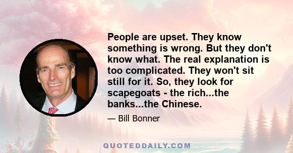 People are upset. They know something is wrong. But they don't know what. The real explanation is too complicated. They won't sit still for it. So, they look for scapegoats - the rich...the banks...the Chinese.