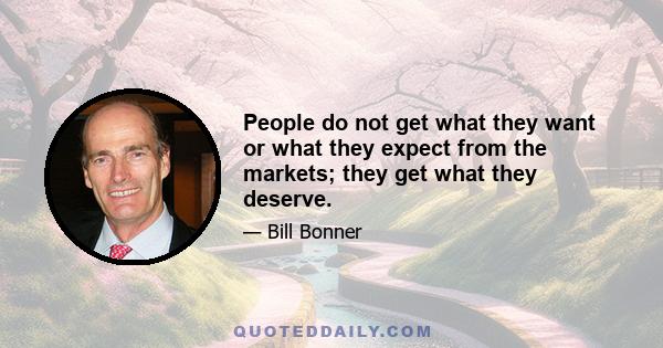 People do not get what they want or what they expect from the markets; they get what they deserve.