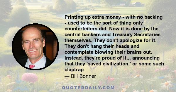 Printing up extra money - with no backing - used to be the sort of thing only counterfeiters did. Now it is done by the central bankers and Treasury Secretaries themselves. They don't apologize for it. They don't hang