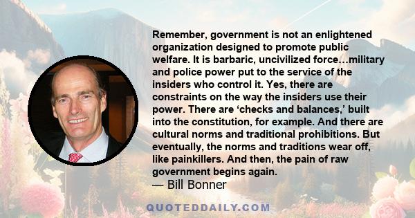 Remember, government is not an enlightened organization designed to promote public welfare. It is barbaric, uncivilized force…military and police power put to the service of the insiders who control it. Yes, there are