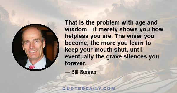 That is the problem with age and wisdom—it merely shows you how helpless you are. The wiser you become, the more you learn to keep your mouth shut, until eventually the grave silences you forever.