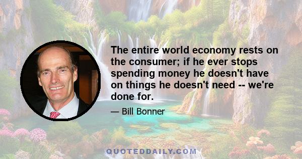 The entire world economy rests on the consumer; if he ever stops spending money he doesn't have on things he doesn't need -- we're done for.