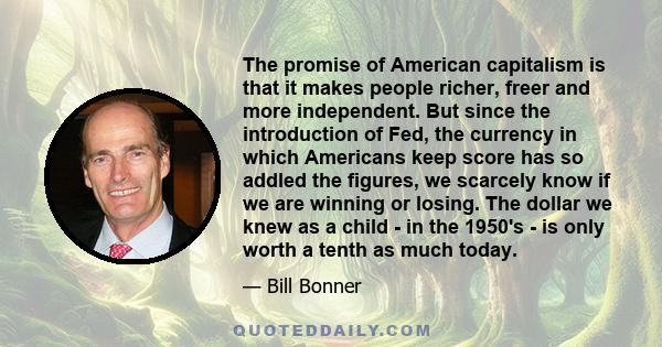 The promise of American capitalism is that it makes people richer, freer and more independent. But since the introduction of Fed, the currency in which Americans keep score has so addled the figures, we scarcely know if 