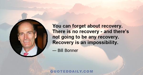 You can forget about recovery. There is no recovery - and there's not going to be any recovery. Recovery is an impossibility.