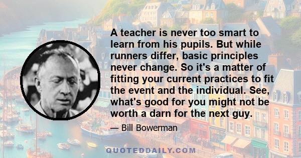 A teacher is never too smart to learn from his pupils. But while runners differ, basic principles never change. So it's a matter of fitting your current practices to fit the event and the individual. See, what's good