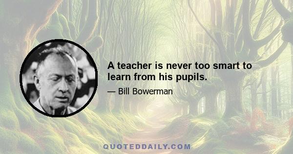 A teacher is never too smart to learn from his pupils.