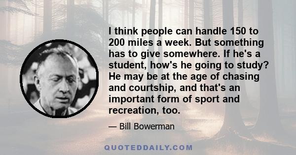 I think people can handle 150 to 200 miles a week. But something has to give somewhere. If he's a student, how's he going to study? He may be at the age of chasing and courtship, and that's an important form of sport