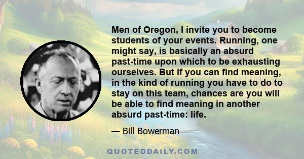 Men of Oregon, I invite you to become students of your events. Running, one might say, is basically an absurd past-time upon which to be exhausting ourselves. But if you can find meaning, in the kind of running you have 