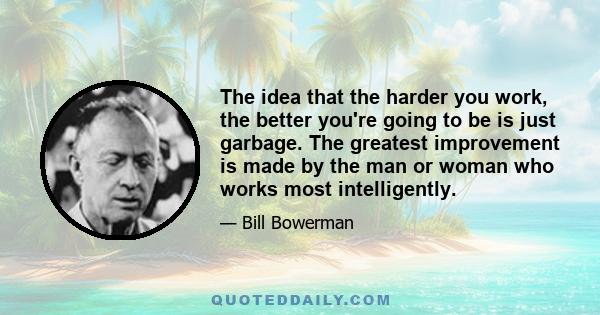 The idea that the harder you work, the better you're going to be is just garbage. The greatest improvement is made by the man or woman who works most intelligently.