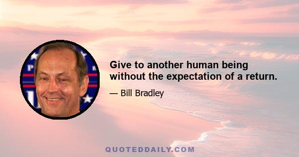 Give to another human being without the expectation of a return.