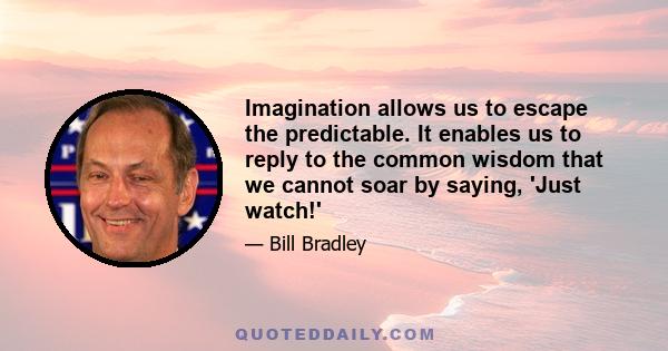 Imagination allows us to escape the predictable. It enables us to reply to the common wisdom that we cannot soar by saying, 'Just watch!'