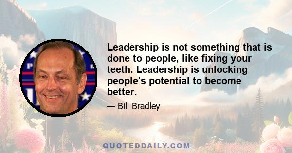 Leadership is not something that is done to people, like fixing your teeth. Leadership is unlocking people's potential to become better.