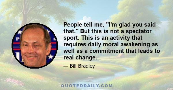 People tell me, I'm glad you said that. But this is not a spectator sport. This is an activity that requires daily moral awakening as well as a commitment that leads to real change.