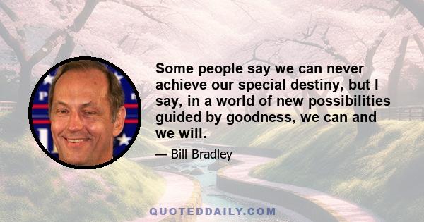 Some people say we can never achieve our special destiny, but I say, in a world of new possibilities guided by goodness, we can and we will.