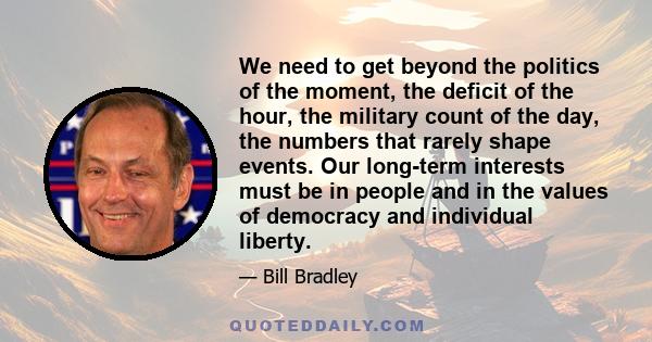 We need to get beyond the politics of the moment, the deficit of the hour, the military count of the day, the numbers that rarely shape events. Our long-term interests must be in people and in the values of democracy