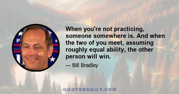 When you're not practicing, someone somewhere is. And when the two of you meet, assuming roughly equal ability, the other person will win.