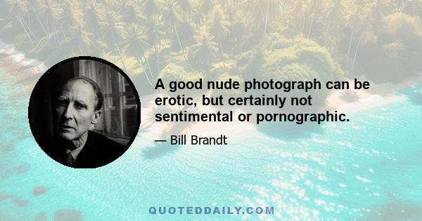 A good nude photograph can be erotic, but certainly not sentimental or pornographic.