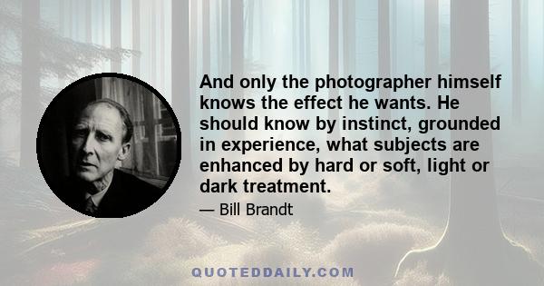 And only the photographer himself knows the effect he wants. He should know by instinct, grounded in experience, what subjects are enhanced by hard or soft, light or dark treatment.