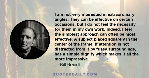 I am not very interested in extraordinary angles. They can be effective on certain occasions, but I do not feel the necessity for them in my own work. Indeed, I feel the simplest approach can often be most effective. A