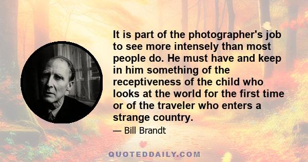 It is part of the photographer's job to see more intensely than most people do. He must have and keep in him something of the receptiveness of the child who looks at the world for the first time or of the traveler who