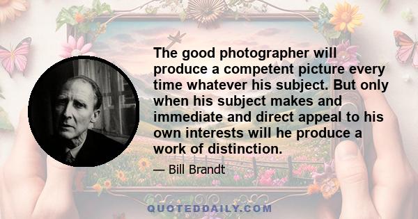 The good photographer will produce a competent picture every time whatever his subject. But only when his subject makes and immediate and direct appeal to his own interests will he produce a work of distinction.