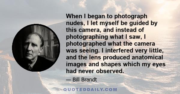 When I began to photograph nudes, I let myself be guided by this camera, and instead of photographing what I saw, I photographed what the camera was seeing. I interfered very little, and the lens produced anatomical