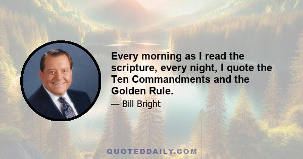 Every morning as I read the scripture, every night, I quote the Ten Commandments and the Golden Rule.