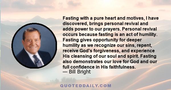 Fasting with a pure heart and motives, I have discovered, brings personal revival and adds power to our prayers. Personal revival occurs because fasting is an act of humility. Fasting gives opportunity for deeper