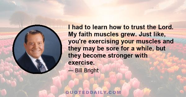 I had to learn how to trust the Lord. My faith muscles grew. Just like, you're exercising your muscles and they may be sore for a while, but they become stronger with exercise.