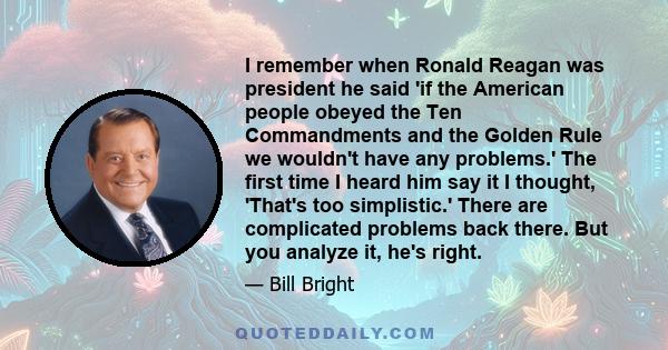 I remember when Ronald Reagan was president he said 'if the American people obeyed the Ten Commandments and the Golden Rule we wouldn't have any problems.' The first time I heard him say it I thought, 'That's too